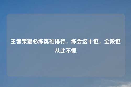 王者荣耀必练英雄排行，练会这十位，全段位从此不慌