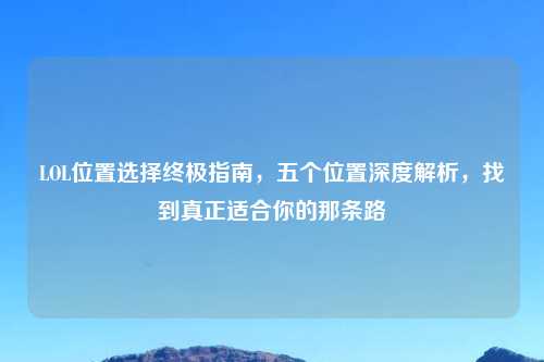 LOL位置选择终极指南，五个位置深度解析，找到真正适合你的那条路