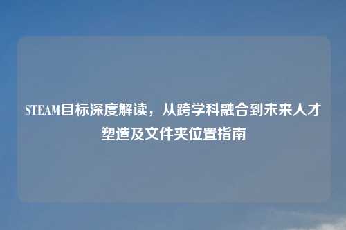 STEAM目标深度解读，从跨学科融合到未来人才塑造及文件夹位置指南