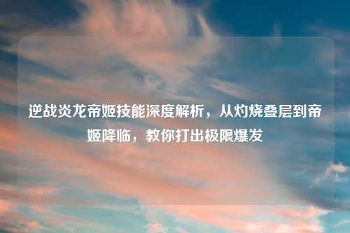 逆战炎龙帝姬技能深度解析，从灼烧叠层到帝姬降临，教你打出极限爆发