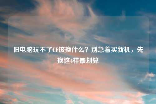 旧电脑玩不了CF该换什么？别急着买新机，先换这4样最划算