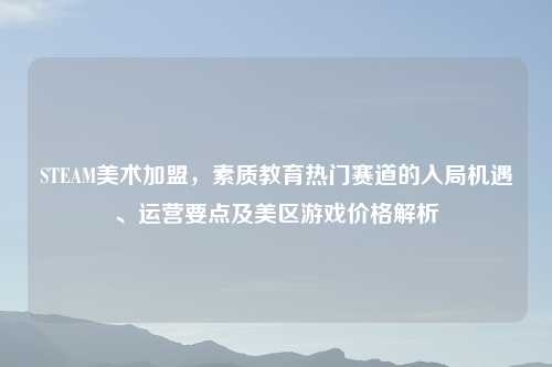 STEAM美术加盟，素质教育热门赛道的入局机遇、运营要点及美区游戏价格解析