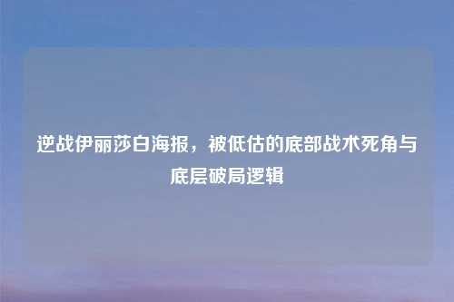 逆战伊丽莎白海报，被低估的底部战术死角与底层破局逻辑