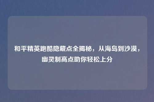 和平精英跑酷隐藏点全揭秘，从海岛到沙漠，幽灵制高点助你轻松上分