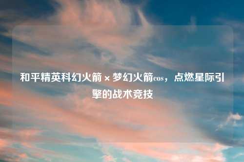 和平精英科幻火箭×梦幻火箭cos，点燃星际引擎的战术竞技