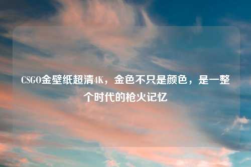 CSGO金壁纸超清4K，金色不只是颜色，是一整个时代的枪火记忆