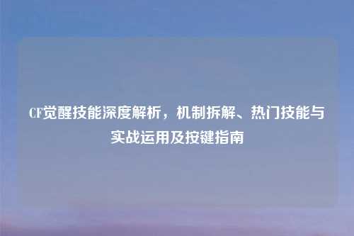 CF觉醒技能深度解析，机制拆解、热门技能与实战运用及按键指南