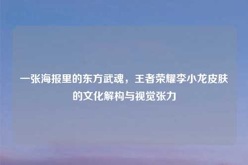 一张海报里的东方武魂，王者荣耀李小龙皮肤的文化解构与视觉张力