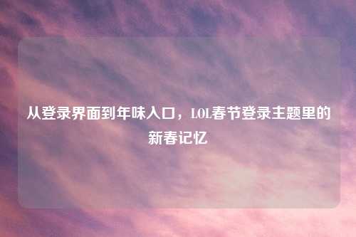 从登录界面到年味入口，LOL春节登录主题里的新春记忆