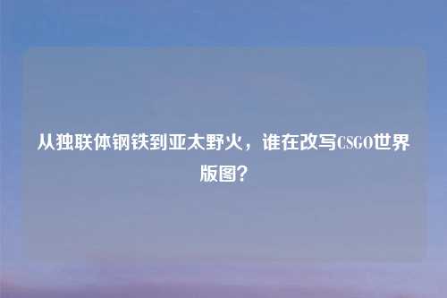 从独联体钢铁到亚太野火，谁在改写CSGO世界版图？