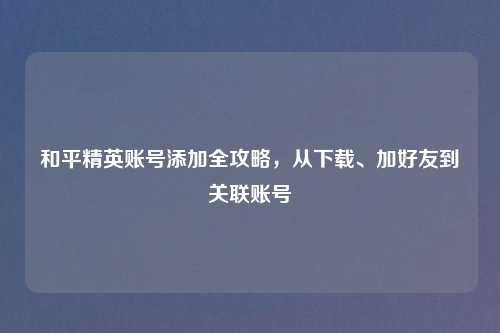 和平精英账号添加全攻略，从下载、加好友到关联账号