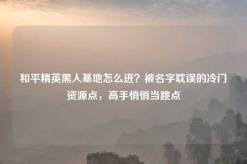 和平精英黑人基地怎么进？被名字耽误的冷门资源点，高手悄悄当跳点