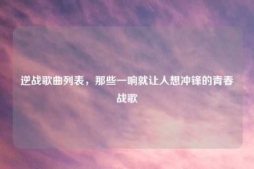 逆战歌曲列表，那些一响就让人想冲锋的青春战歌