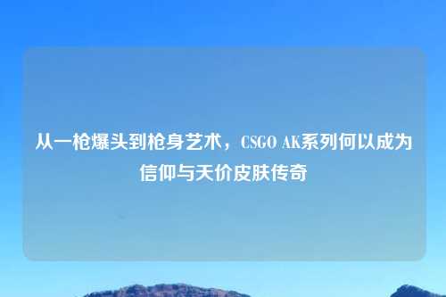 从一枪爆头到枪身艺术，CSGO AK系列何以成为信仰与天价皮肤传奇