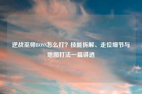 逆战巫师BOSS怎么打？技能拆解、走位细节与地图打法一篇讲透