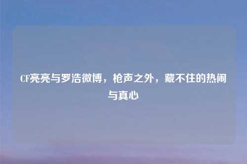 CF亮亮与罗浩微博，枪声之外，藏不住的热闹与真心