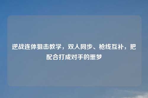 逆战连体狙击教学，双人同步、枪线互补，把配合打成对手的噩梦