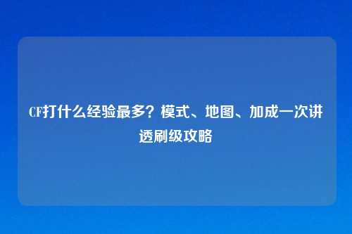 CF打什么经验最多？模式、地图、加成一次讲透刷级攻略