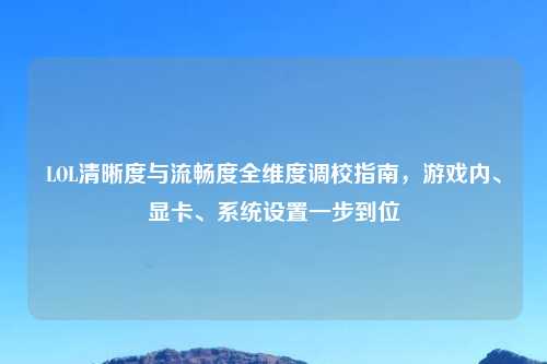 LOL清晰度与流畅度全维度调校指南，游戏内、显卡、系统设置一步到位
