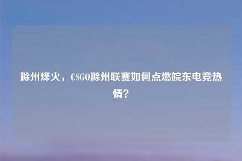 滁州烽火，CSGO滁州联赛如何点燃皖东电竞热情？