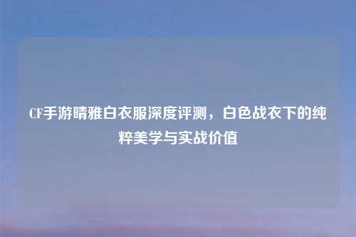 CF手游晴雅白衣服深度评测，白色战衣下的纯粹美学与实战价值
