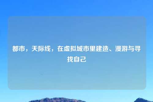 都市，天际线，在虚拟城市里建造、漫游与寻找自己