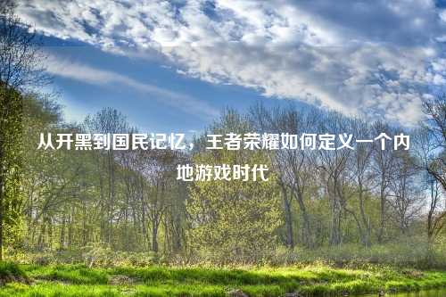从开黑到国民记忆，王者荣耀如何定义一个内地游戏时代