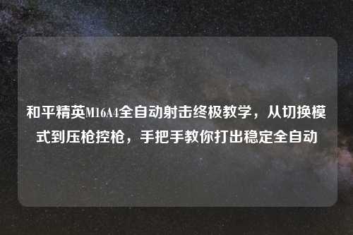 和平精英M16A4全自动射击终极教学，从切换模式到压枪控枪，手把手教你打出稳定全自动