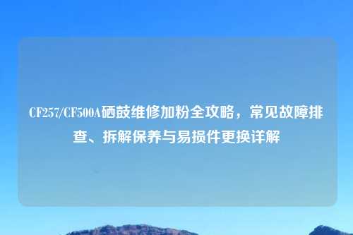 CF257/CF500A硒鼓维修加粉全攻略，常见故障排查、拆解保养与易损件更换详解