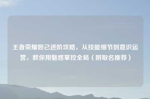 王者荣耀妲己进阶攻略，从技能细节到意识运营，教你用魅惑掌控全局（附取名推荐）
