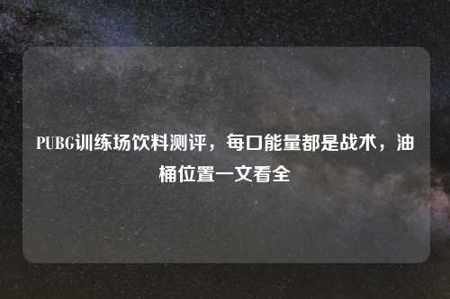 PUBG训练场饮料测评，每口能量都是战术，油桶位置一文看全