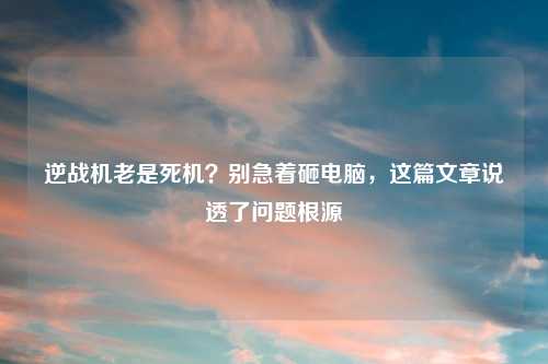 逆战机老是死机？别急着砸电脑，这篇文章说透了问题根源