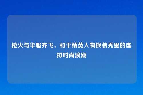 枪火与华服齐飞，和平精英人物换装秀里的虚拟时尚浪潮