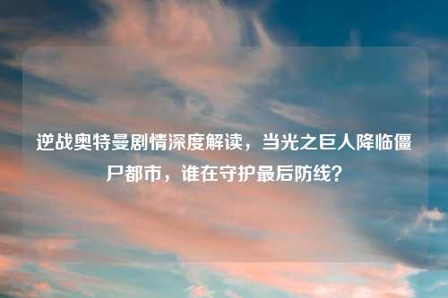逆战奥特曼剧情深度解读，当光之巨人降临僵尸都市，谁在守护最后防线？
